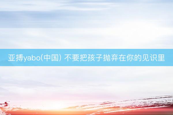 亚搏yabo(中国) 不要把孩子抛弃在你的见识里