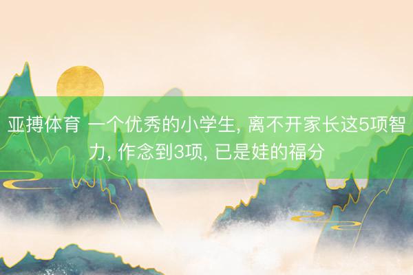 亚搏体育 一个优秀的小学生， 离不开家长这5项智力， 作念到3项， 已是娃的福分