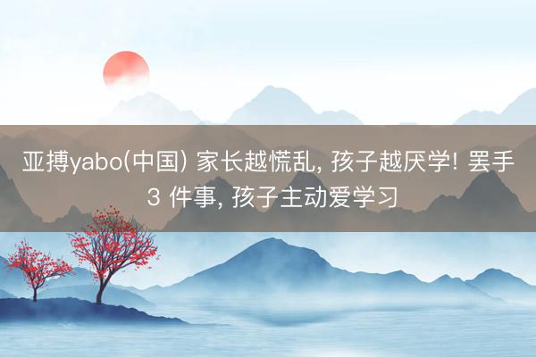 亚搏yabo(中国) 家长越慌乱， 孩子越厌学! 罢手 3 件事， 孩子主动爱学习