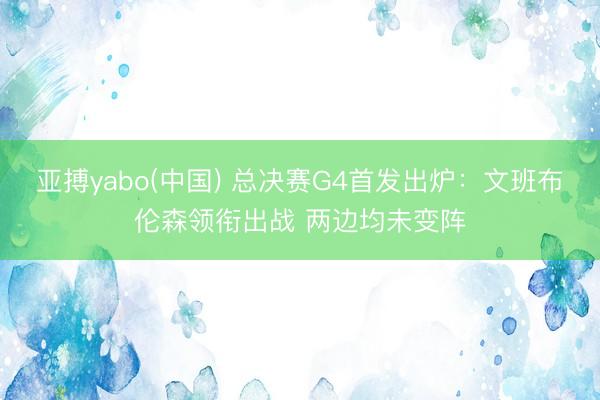 亚搏yabo(中国) 总决赛G4首发出炉：文班布伦森领衔出战 两边均未变阵