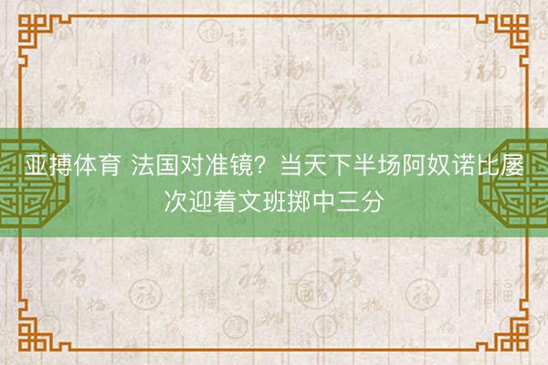 亚搏体育 法国对准镜？当天下半场阿奴诺比屡次迎着文班掷中三分