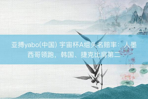 亚搏yabo(中国) 宇宙杯A组头名赔率：人墨西哥领跑，韩国、捷克比肩第二