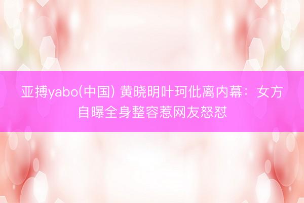亚搏yabo(中国) 黄晓明叶珂仳离内幕:女方自曝全身整容惹网友怒怼