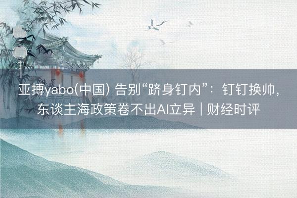 亚搏yabo(中国) 告别“跻身钉内”：钉钉换帅，东谈主海政策卷不出AI立异 | 财经时评
