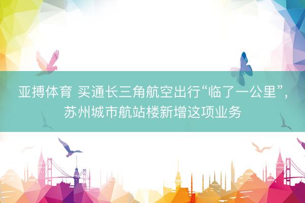 亚搏体育 买通长三角航空出行“临了一公里”,苏州城市航站楼新增这项业务