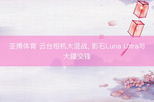 亚搏体育 云台相机大混战, 影石Luna Ultra与大疆交锋