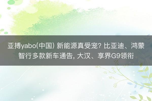 亚搏yabo(中国) 新能源真受宠? 比亚迪、鸿蒙智行多款新车通告, 大汉、享界G9领衔