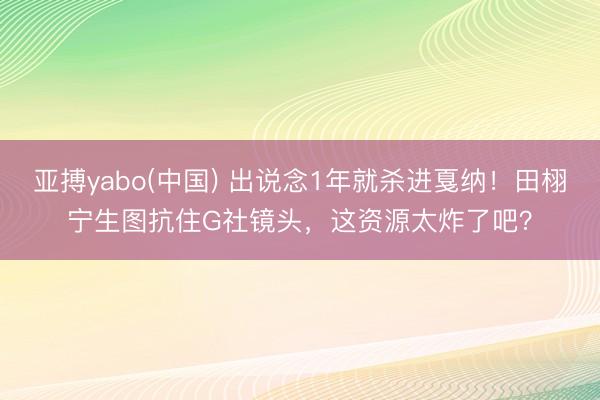 亚搏yabo(中国) 出说念1年就杀进戛纳！田栩宁生图抗住G社镜头，这资源太炸了吧？