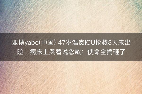 亚搏yabo(中国) 47岁温岚ICU抢救3天未出险！病床上哭着说念歉：使命全搞砸了
