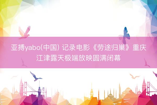 亚搏yabo(中国) 记录电影《劳途归巢》重庆江津露天极端放映圆满闭幕