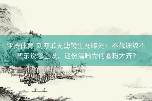 亚搏体育 刘亦菲无滤镜生图曝光：不藏细纹不凹东说念主设，这份清晰为何圈粉大齐？