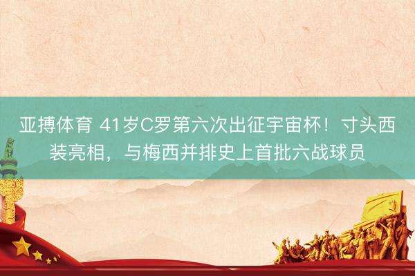 亚搏体育 41岁C罗第六次出征宇宙杯！寸头西装亮相，与梅西并排史上首批六战球员