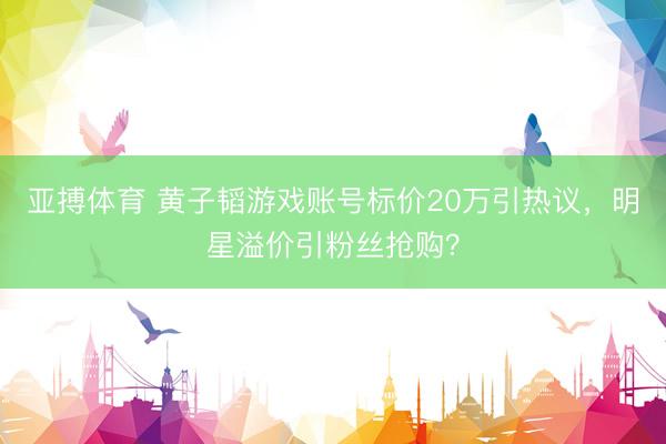亚搏体育 黄子韬游戏账号标价20万引热议，明星溢价引粉丝抢购？