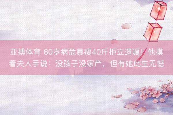 亚搏体育 60岁病危暴瘦40斤拒立遗嘱！他摸着夫人手说：没孩子没家产，但有她此生无憾