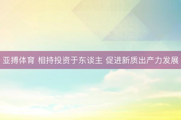 亚搏体育 相持投资于东谈主 促进新质出产力发展