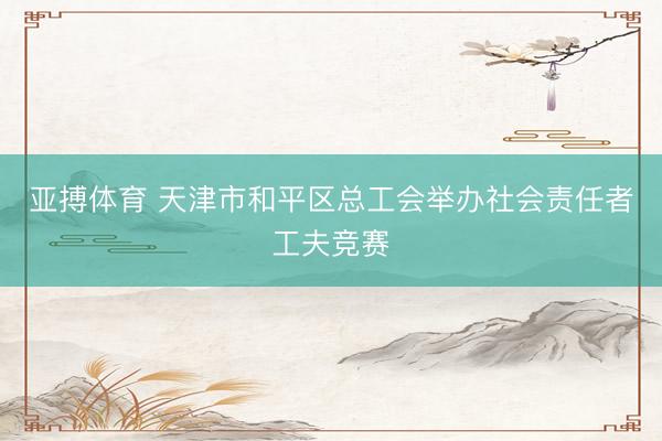亚搏体育 天津市和平区总工会举办社会责任者工夫竞赛