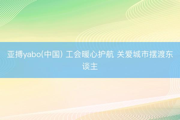 亚搏yabo(中国) 工会暖心护航 关爱城市摆渡东谈主