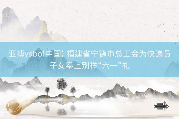 亚搏yabo(中国) 福建省宁德市总工会为快递员子女奉上别样“六一”礼