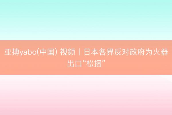 亚搏yabo(中国) 视频丨日本各界反对政府为火器出口“松捆”