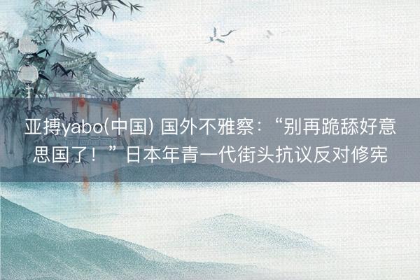 亚搏yabo(中国) 国外不雅察：“别再跪舔好意思国了！” 日本年青一代街头抗议反对修宪