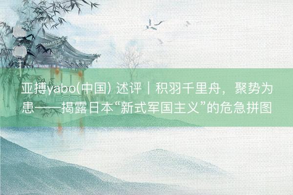 亚搏yabo(中国) 述评｜积羽千里舟，聚势为患——揭露日本“新式军国主义”的危急拼图