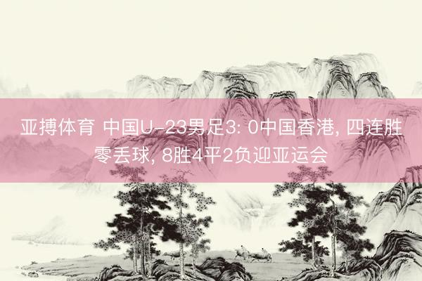 亚搏体育 中国U-23男足3: 0中国香港， 四连胜零丢球， 8胜4平2负迎亚运会