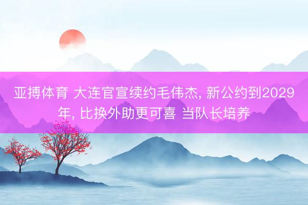 亚搏体育 大连官宣续约毛伟杰， 新公约到2029年， 比换外助更可喜 当队长培养