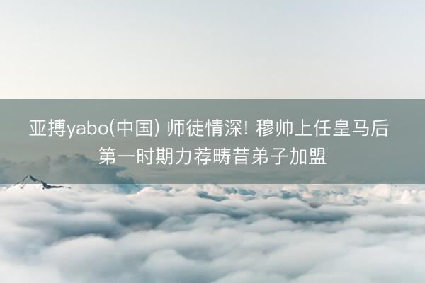 亚搏yabo(中国) 师徒情深! 穆帅上任皇马后 第一时期力荐畴昔弟子加盟
