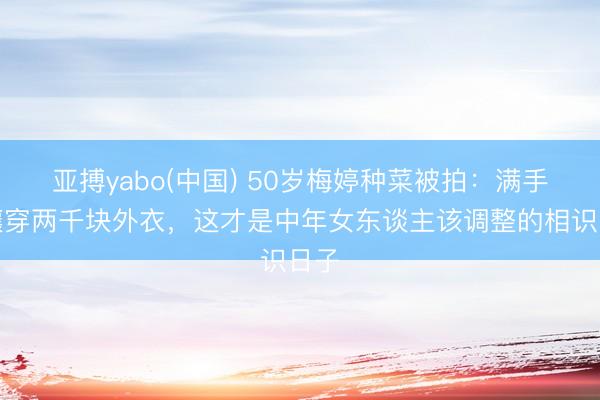 亚搏yabo(中国) 50岁梅婷种菜被拍：满手土壤穿两千块外衣，这才是中年女东谈主该调整的相识日子