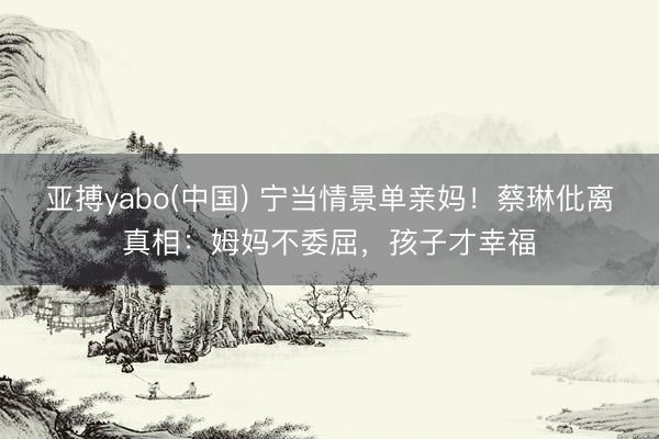 亚搏yabo(中国) 宁当情景单亲妈！蔡琳仳离真相：姆妈不委屈，孩子才幸福