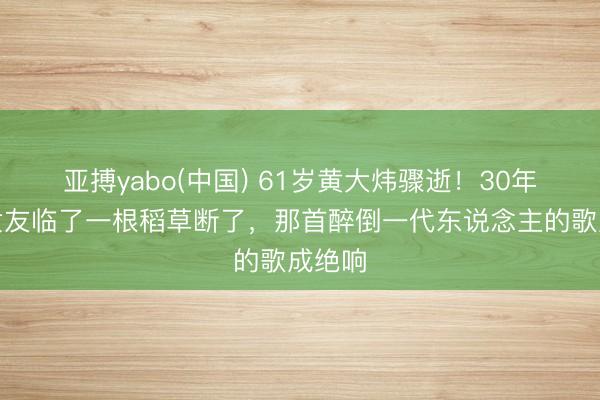 亚搏yabo(中国) 61岁黄大炜骤逝！30年抗癌女友临了一根稻草断了，那首醉倒一代东说念主的歌成绝响