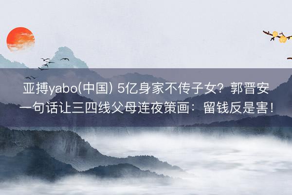 亚搏yabo(中国) 5亿身家不传子女？郭晋安一句话让三四线父母连夜策画：留钱反是害！
