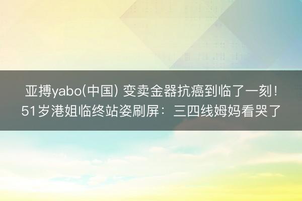 亚搏yabo(中国) 变卖金器抗癌到临了一刻!51岁港姐临终站姿刷屏:三四线姆妈看哭了