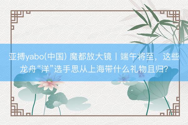 亚搏yabo(中国) 魔都放大镜丨端午将至，这些龙舟“洋”选手思从上海带什么礼物且归？