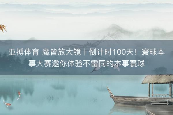 亚搏体育 魔皆放大镜丨倒计时100天！寰球本事大赛邀你体验不雷同的本事寰球