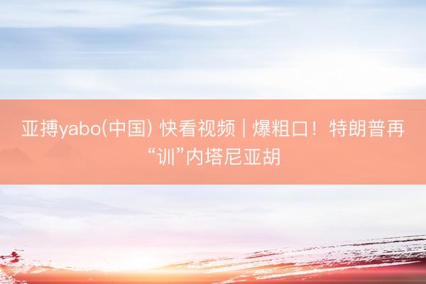 亚搏yabo(中国) 快看视频 | 爆粗口！特朗普再“训”内塔尼亚胡