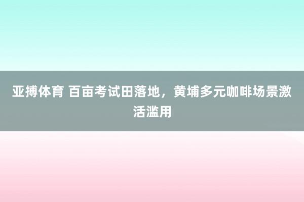 亚搏体育 百亩考试田落地,黄埔多元咖啡场景激活滥用