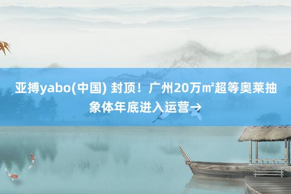 亚搏yabo(中国) 封顶!广州20万㎡超等奥莱抽象体年底进入运营→