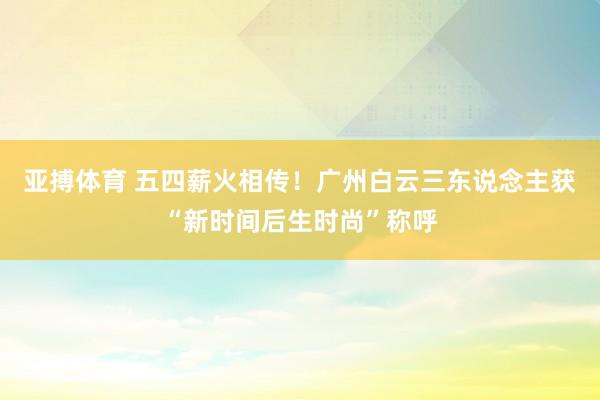亚搏体育 五四薪火相传!广州白云三东说念主获“新时间后生时尚”称呼