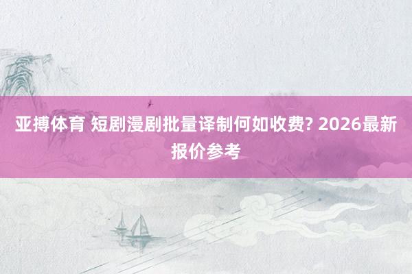 亚搏体育 短剧漫剧批量译制何如收费? 2026最新报价参考