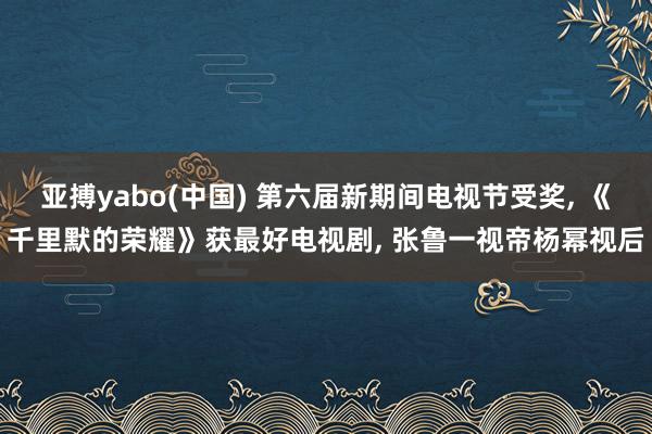 亚搏yabo(中国) 第六届新期间电视节受奖， 《千里默的荣耀》获最好电视剧， 张鲁一视帝杨幂视后