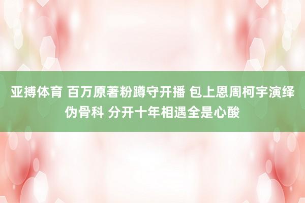 亚搏体育 百万原著粉蹲守开播 包上恩周柯宇演绎伪骨科 分开十年相遇全是心酸