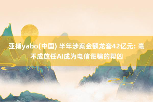 亚搏yabo(中国) 半年涉案金额龙套42亿元: 毫不成放任AI成为电信诳骗的帮凶