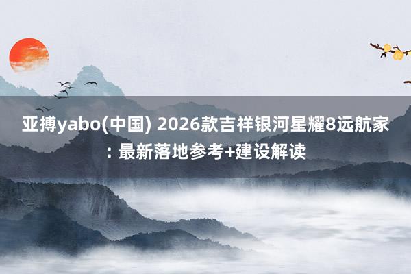亚搏yabo(中国) 2026款吉祥银河星耀8远航家: 最新落地参考+建设解读