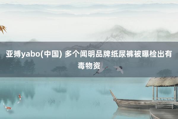 亚搏yabo(中国) 多个闻明品牌纸尿裤被曝检出有毒物资