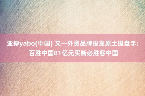 亚搏yabo(中国) 又一外资品牌投靠原土操盘手: 百胜中国81亿元买断必胜客中国