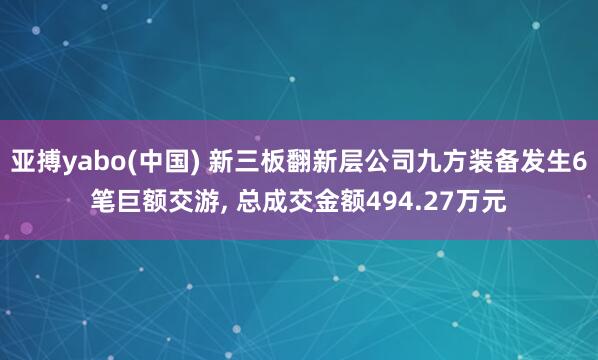 亚搏yabo(中国) 新三板翻新层公司九方装备发生6笔巨额交游， 总成交金额494.27万元