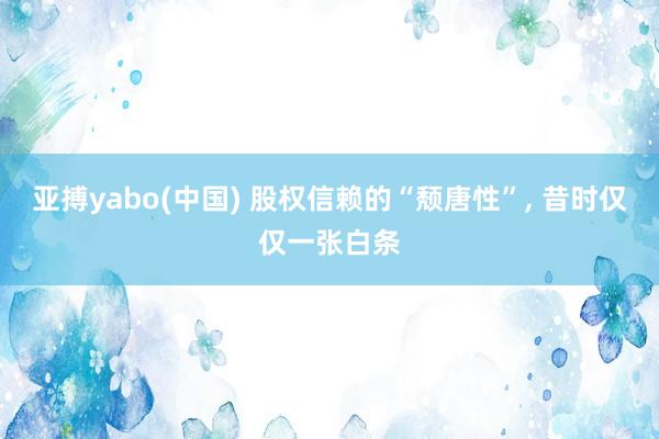 亚搏yabo(中国) 股权信赖的“颓唐性”， 昔时仅仅一张白条