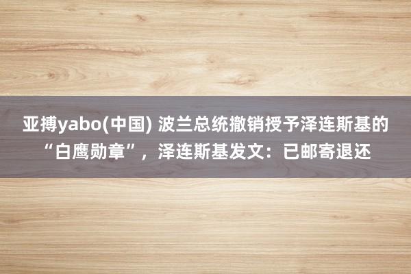 亚搏yabo(中国) 波兰总统撤销授予泽连斯基的“白鹰勋章”,泽连斯基发文:已邮寄退还