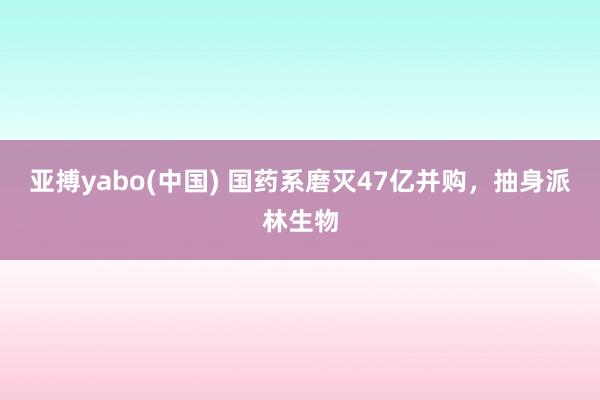 亚搏yabo(中国) 国药系磨灭47亿并购,抽身派林生物